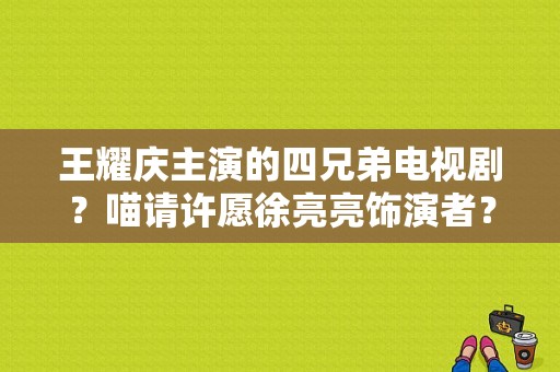 王耀庆主演的四兄弟电视剧？喵请许愿徐亮亮饰演者？ 