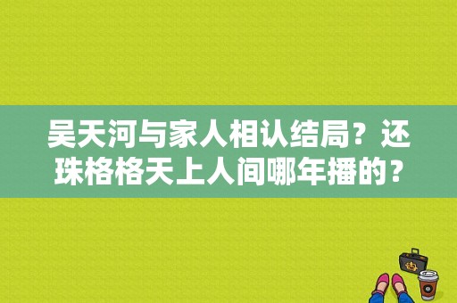 吴天河与家人相认结局？还珠格格天上人间哪年播的？ 