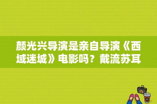 颜光兴导演是亲自导演《西域迷城》电影吗？戴流苏耳环的少女阿春的饰演者？ 