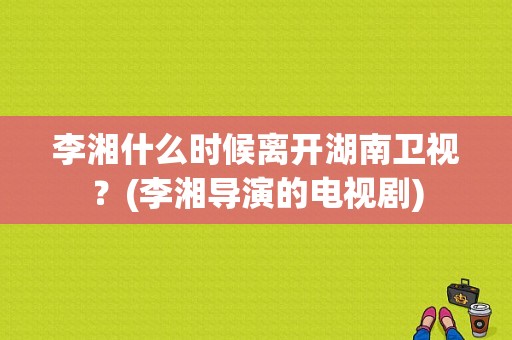 李湘什么时候离开湖南卫视？(李湘导演的电视剧)