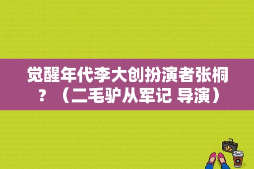 觉醒年代李大创扮演者张桐？（二毛驴从军记 导演）