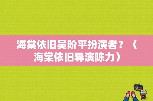 海棠依旧吴阶平扮演者？（海棠依旧导演陈力）