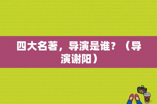 四大名著，导演是谁？（导演谢阳）
