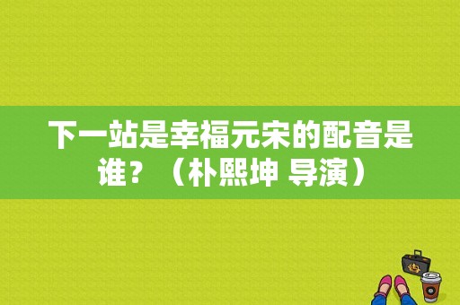 下一站是幸福元宋的配音是谁？（朴熙坤 导演）