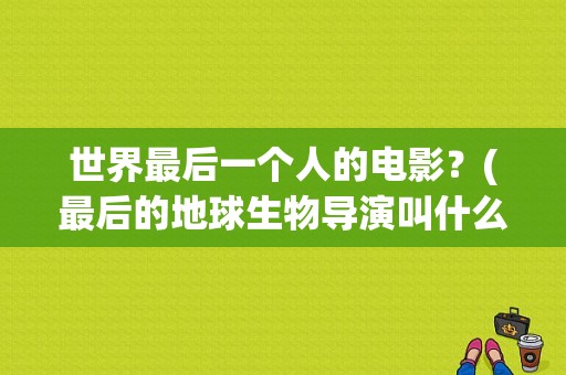 世界最后一个人的电影？(最后的地球生物导演叫什么名字)